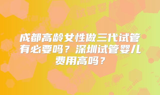 成都高龄女性做三代试管有必要吗？深圳试管婴儿费用高吗？