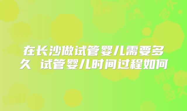 在长沙做试管婴儿需要多久 试管婴儿时间过程如何