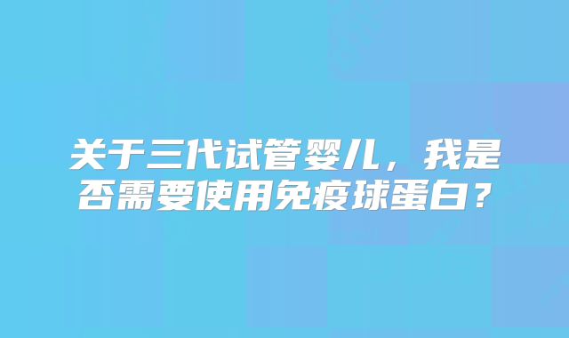 关于三代试管婴儿，我是否需要使用免疫球蛋白？