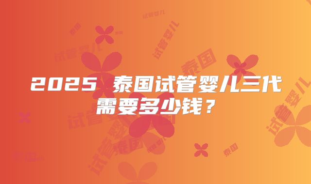 2025 泰国试管婴儿三代需要多少钱？