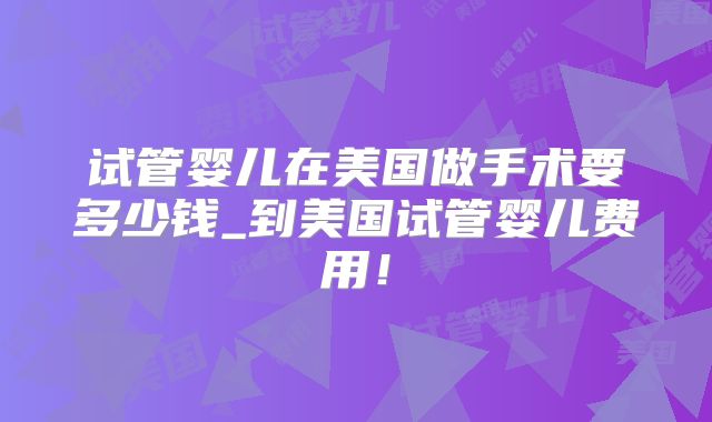 试管婴儿在美国做手术要多少钱_到美国试管婴儿费用！