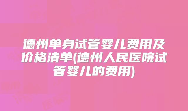 德州单身试管婴儿费用及价格清单(德州人民医院试管婴儿的费用)