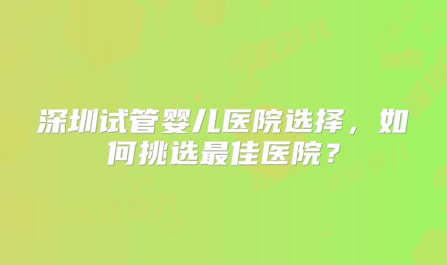 深圳试管婴儿医院选择,如何挑选最佳医院?