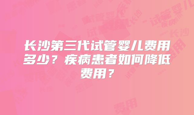 长沙第三代试管婴儿费用多少？疾病患者如何降低费用？