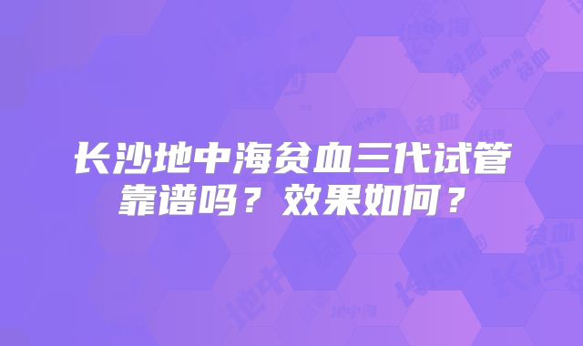 长沙地中海贫血三代试管靠谱吗?效果如何?