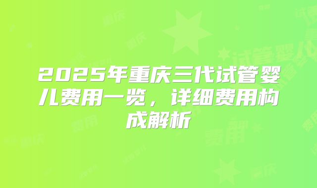 2025年重庆三代试管婴儿费用一览,详细费用构成解析