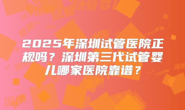 2025年深圳试管医院正规吗?深圳第三代试管婴儿哪家医院靠谱?
