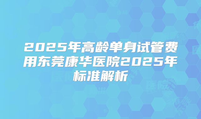 2025年高龄单身试管费用东莞康华医院2025年标准解析