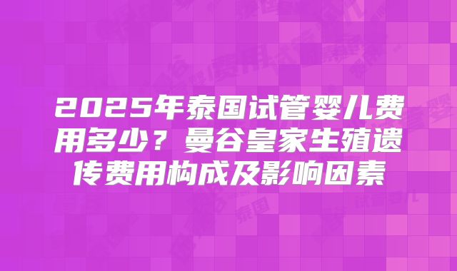 2025年泰国试管婴儿费用多少?曼谷皇家生殖遗传费用构成及影响因素