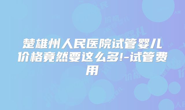 楚雄州人民医院试管婴儿价格竟然要这么多!-试管费用