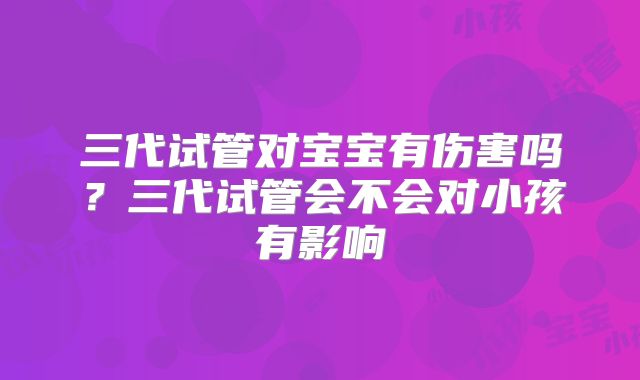 三代试管对宝宝有伤害吗？三代试管会不会对小孩有影响