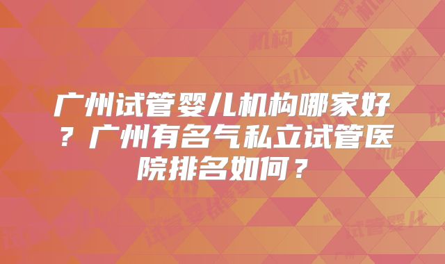 广州试管婴儿机构哪家好？广州有名气私立试管医院排名如何？