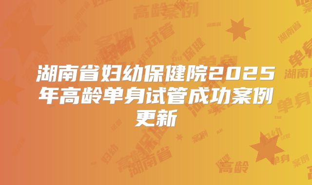 湖南省妇幼保健院2025年高龄单身试管成功案例更新