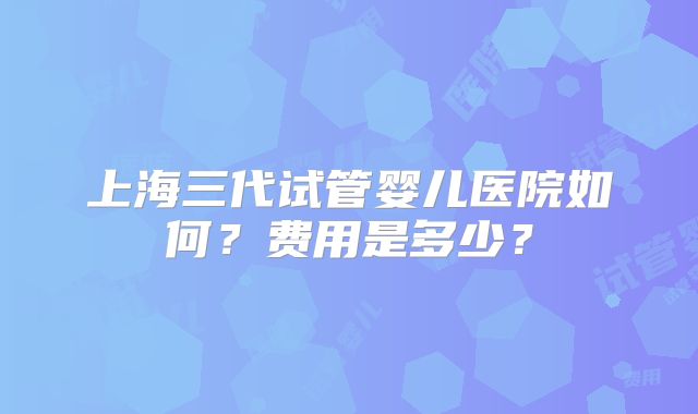上海三代试管婴儿医院如何？费用是多少？