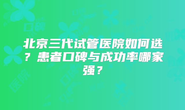 北京三代试管医院如何选?患者口碑与成功率哪家强?