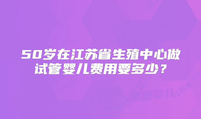 50岁在江苏省生殖中心做试管婴儿费用要多少？