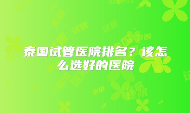 泰国试管医院排名？该怎么选好的医院