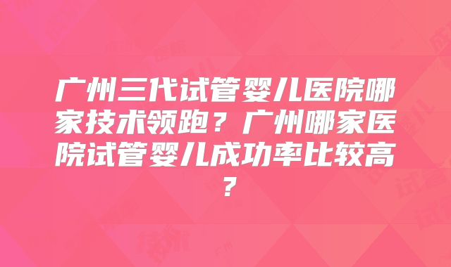 广州三代试管婴儿医院哪家技术领跑？广州哪家医院试管婴儿成功率比较高？