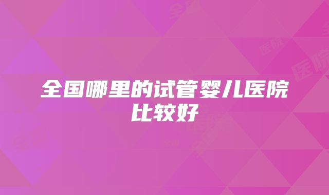 全国哪里的试管婴儿医院比较好