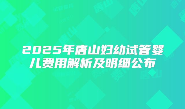 2025年唐山妇幼试管婴儿费用解析及明细公布