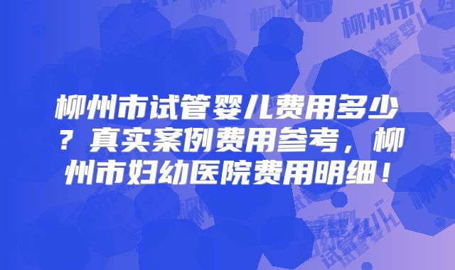 柳州市试管婴儿费用多少？真实案例费用参考，柳州市妇幼医院费用明细！