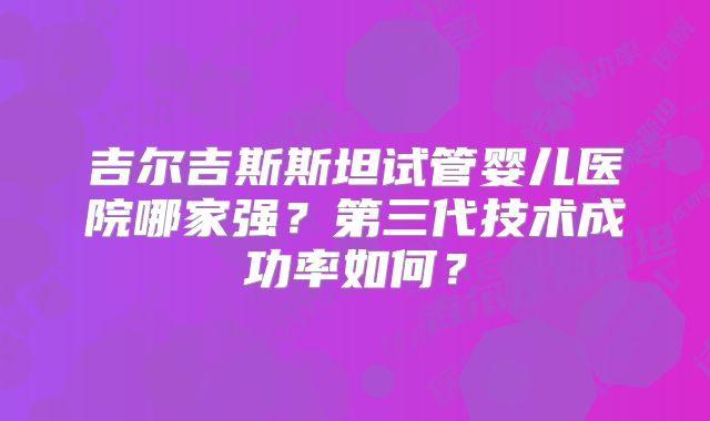 吉尔吉斯斯坦试管婴儿医院哪家强?第三代技术成功率如何?