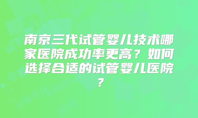 南京三代试管婴儿技术哪家医院成功率更高?如何选择合适的试管婴儿医院?