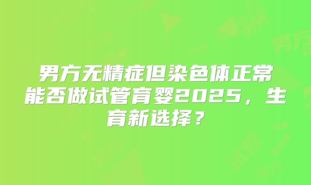男方无精症但染色体正常能否做试管育婴2025，生育新选择？