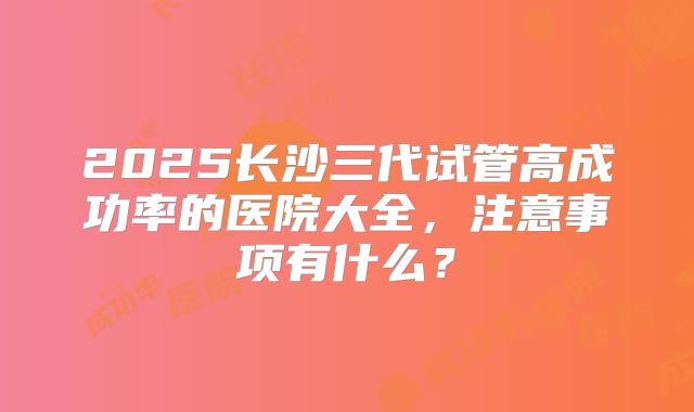 2025长沙三代试管高成功率的医院大全，注意事项有什么？