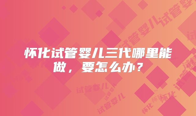 怀化试管婴儿三代哪里能做，要怎么办？