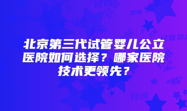 北京第三代试管婴儿公立医院如何选择?哪家医院技术更领先?
