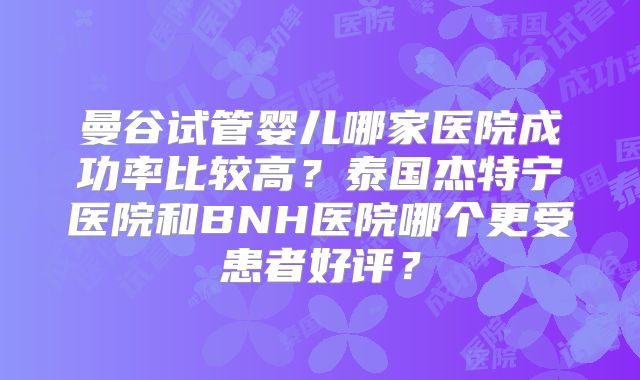 曼谷试管婴儿哪家医院成功率比较高?泰国杰特宁医院和BNH医院哪个更受患者好评?
