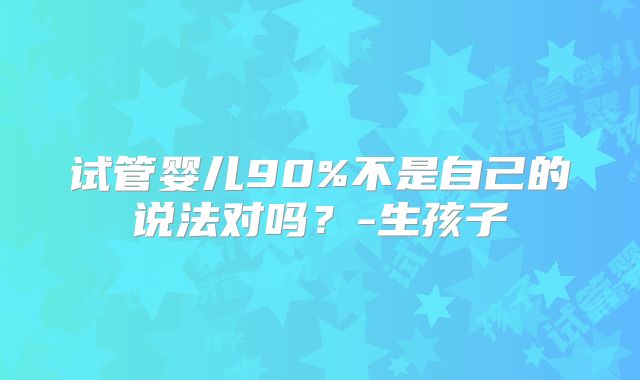 试管婴儿90%不是自己的说法对吗?-生孩子