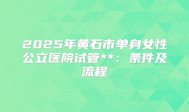 2025年黄石市单身女性公立医院试管**:条件及流程