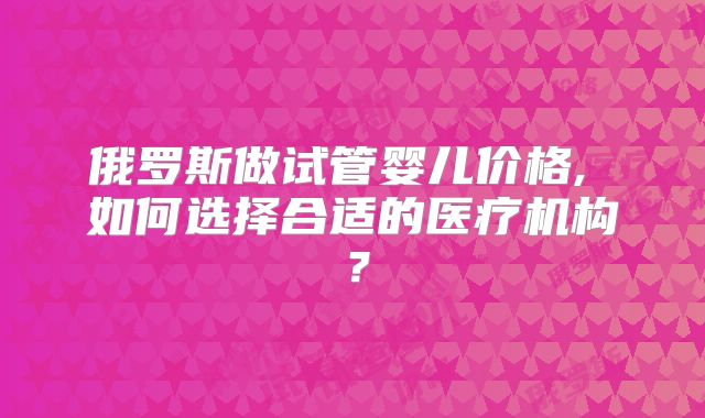 俄罗斯做试管婴儿价格, 如何选择合适的医疗机构?