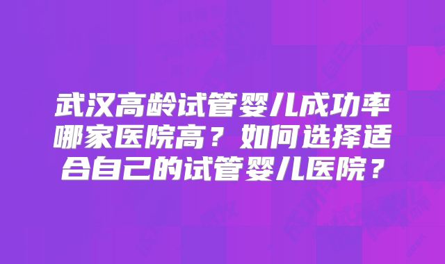 武汉高龄试管婴儿成功率哪家医院高?如何选择适合自己的试管婴儿医院?