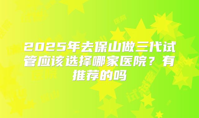 2025年去保山做三代试管应该选择哪家医院?有推荐的吗