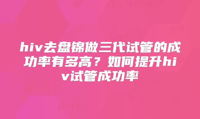 hiv去盘锦做三代试管的成功率有多高?如何提升hiv试管成功率