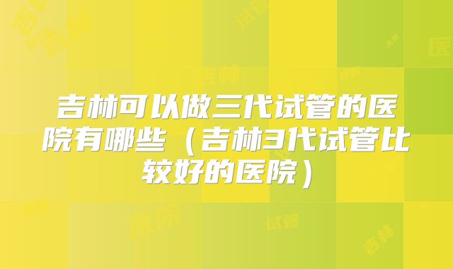 吉林可以做三代试管的医院有哪些(吉林3代试管比较好的医院)