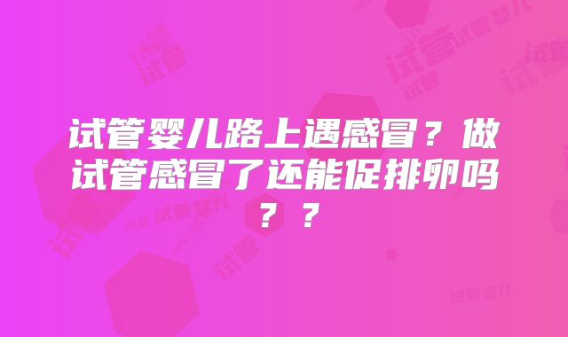 试管婴儿路上遇感冒?做试管感冒了还能促排卵吗??