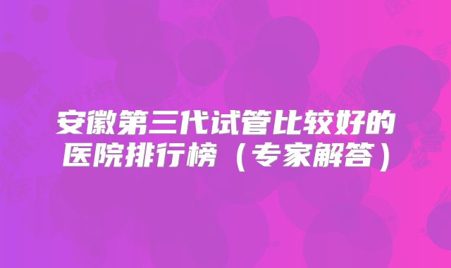 安徽第三代试管比较好的医院排行榜(专家解答)