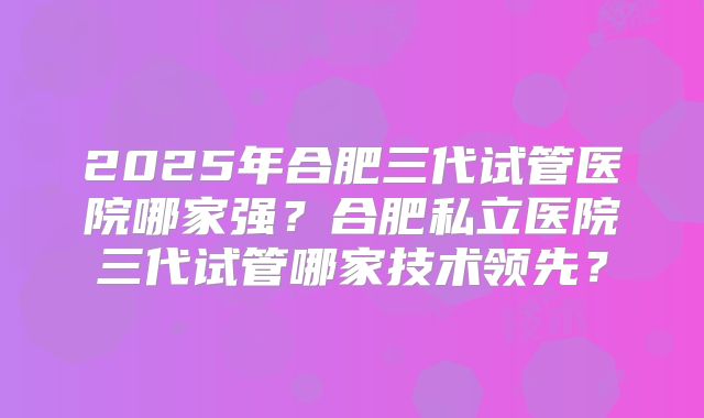 2025年合肥三代试管医院哪家强?合肥私立医院三代试管哪家技术领先?