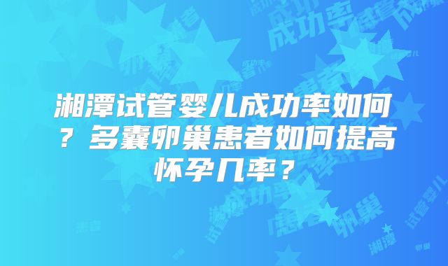 湘潭试管婴儿成功率如何?多囊卵巢患者如何提高怀孕几率?