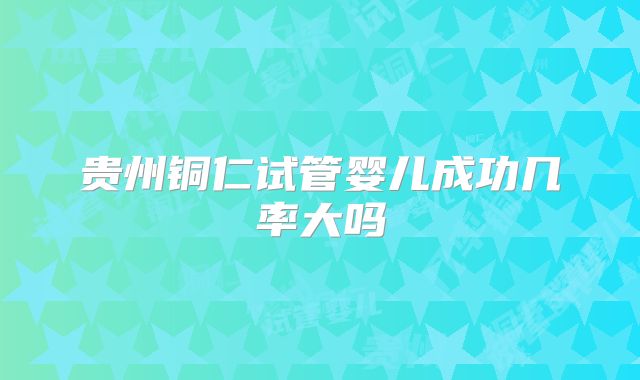 贵州铜仁试管婴儿成功几率大吗