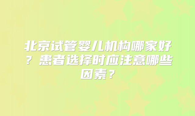 北京试管婴儿机构哪家好?患者选择时应注意哪些因素?