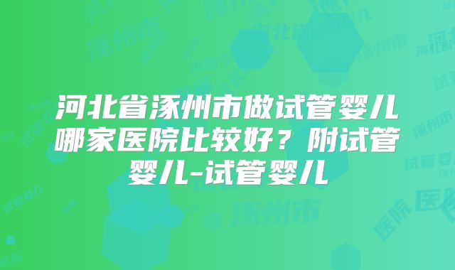 河北省涿州市做试管婴儿哪家医院比较好?附试管婴儿-试管婴儿