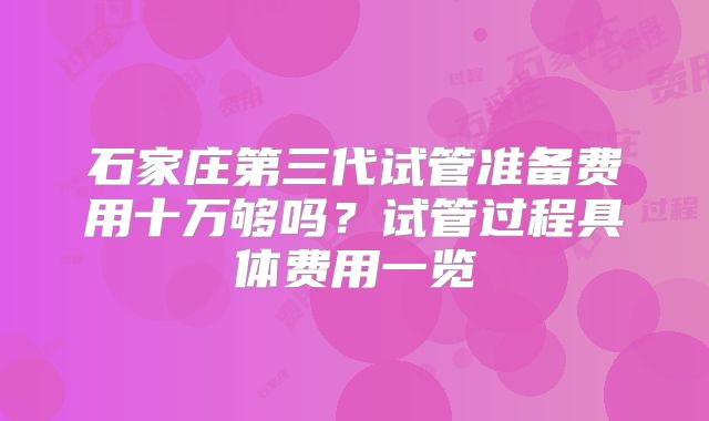 石家庄第三代试管准备费用十万够吗?试管过程具体费用一览