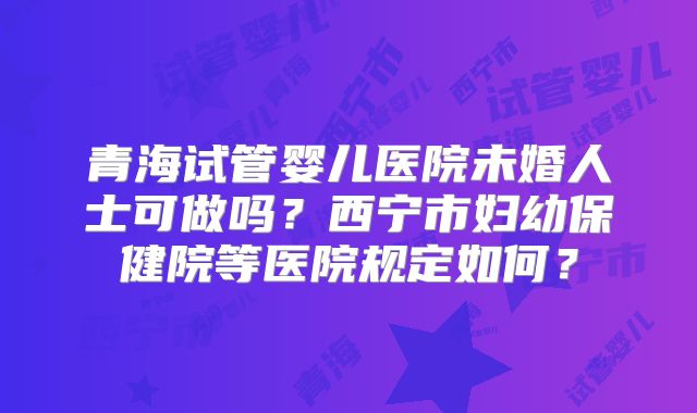 青海试管婴儿医院未婚人士可做吗?西宁市妇幼保健院等医院规定如何?