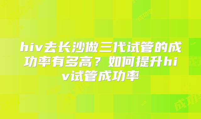 hiv去长沙做三代试管的成功率有多高?如何提升hiv试管成功率