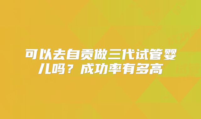 可以去自贡做三代试管婴儿吗?成功率有多高